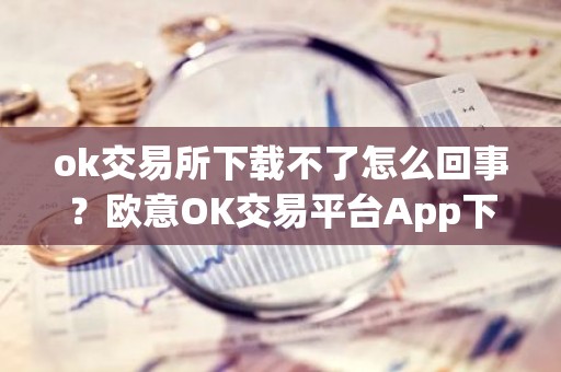 ok交易所下载不了怎么回事？欧意OK交易平台App下载教程