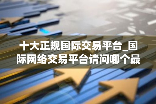 十大正规国际交易平台_国际网络交易平台请问哪个最好