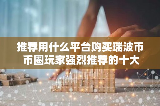 推荐用什么平台购买瑞波币 币圈玩家强烈推荐的十大瑞波币购买平台