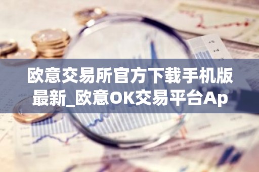 欧意交易所官方下载手机版最新_欧意OK交易平台App下载教程