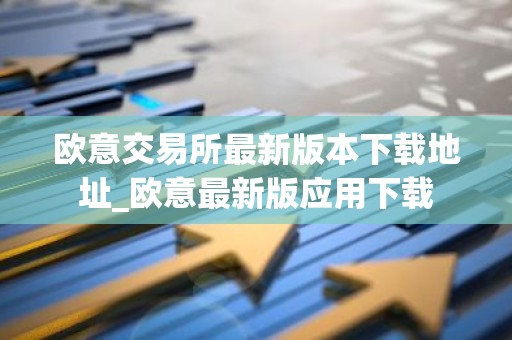 欧意交易所最新版本下载地址_欧意最新版应用下载