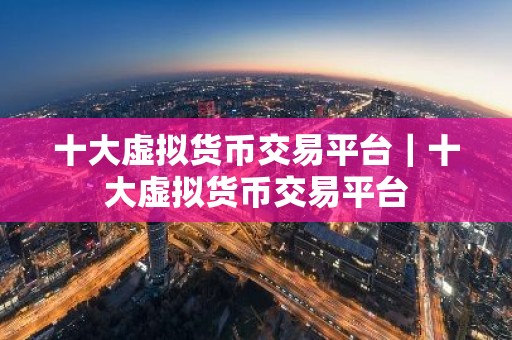 十大虚拟货币交易平台｜十大虚拟货币交易平台