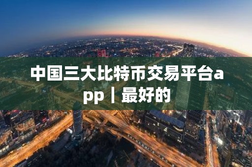 中国三大比特币交易平台app｜最好的