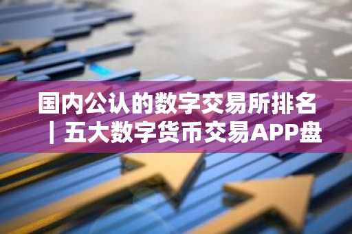 国内公认的数字交易所排名｜五大数字货币交易APP盘点