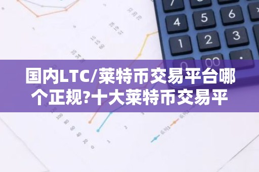 国内LTC/莱特币交易平台哪个正规?十大莱特币交易平台排行榜