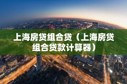 上海房贷组合贷（上海房贷组合贷款计算器）