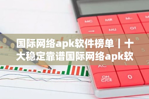 国际网络apk软件榜单｜十大稳定靠谱国际网络apk软件盘点