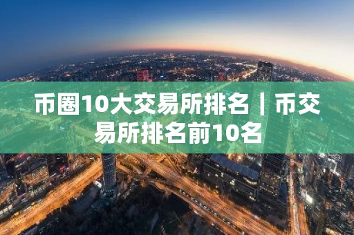 币圈10大交易所排名｜币交易所排名前10名