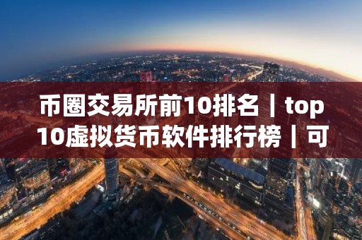 币圈交易所前10排名｜top10虚拟货币软件排行榜｜可用的