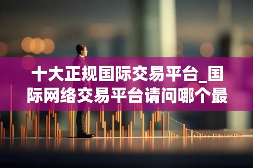 十大正规国际交易平台_国际网络交易平台请问哪个最好