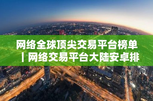 网络全球顶尖交易平台榜单｜网络交易平台大陆安卓排行榜