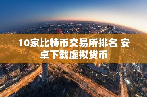 10家比特币交易所排名 安卓下载虚拟货币