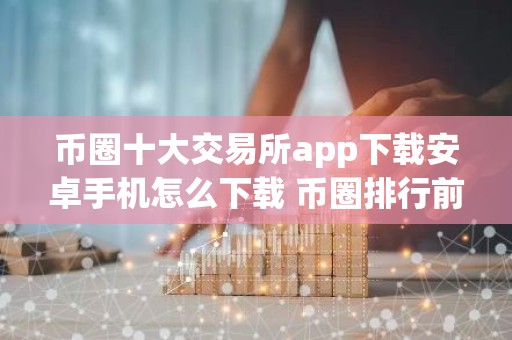 币圈十大交易所app下载安卓手机怎么下载 币圈排行前十的交易所