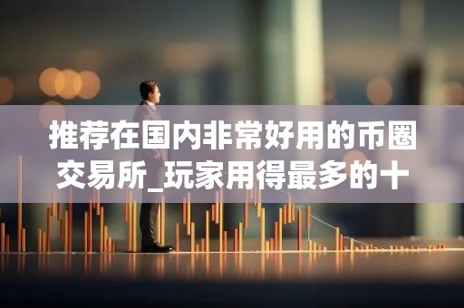 推荐在国内非常好用的币圈交易所_玩家用得最多的十大国内币圈交易所最好用
