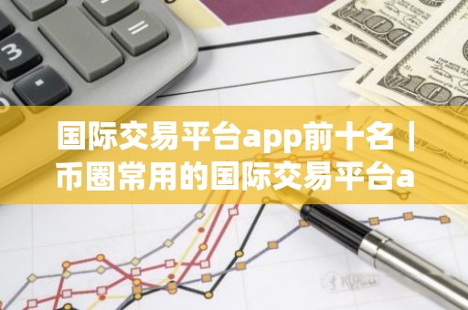 国际交易平台app前十名｜币圈常用的国际交易平台app