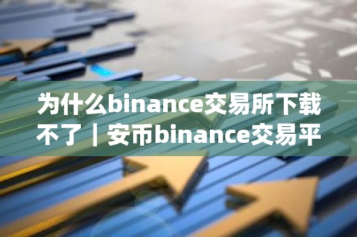 为什么binance交易所下载不了｜安币binance交易平台App下载教程