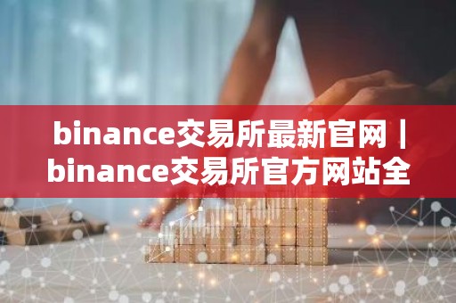 binance交易所最新官网｜binance交易所官方网站全新上线