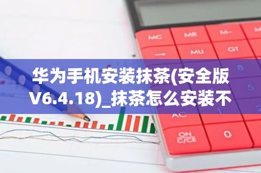 华为手机安装抹茶(安全版V6.4.18)_抹茶怎么安装不了