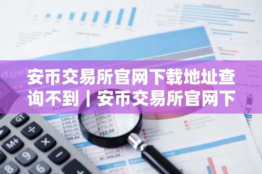 安币交易所官网下载地址查询不到｜安币交易所官网下载无地址