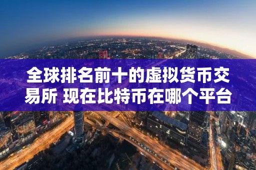 全球排名前十的虚拟货币交易所 现在比特币在哪个平台可以交易