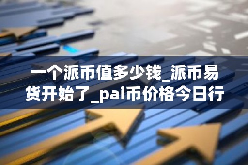 一个派币值多少钱_派币易货开始了_pai币价格今日行情K线
