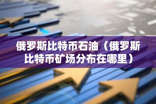 俄罗斯比特币石油（俄罗斯比特币矿场分布在哪里）