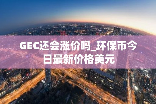 GEC还会涨价吗_环保币今日最新价格美元