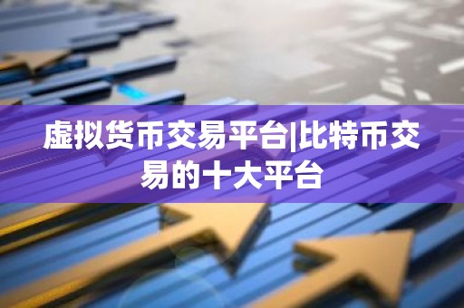 虚拟货币交易平台|比特币交易的十大平台