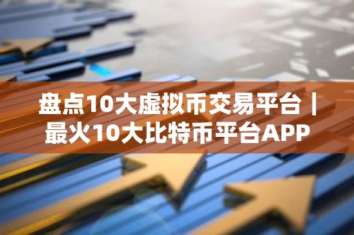 盘点10大虚拟币交易平台｜最火10大比特币平台APP排行榜单