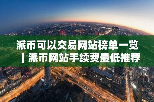 派币可以交易网站榜单一览｜派币网站手续费最低推荐