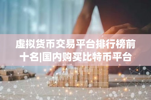 虚拟货币交易平台排行榜前十名|国内购买比特币平台
