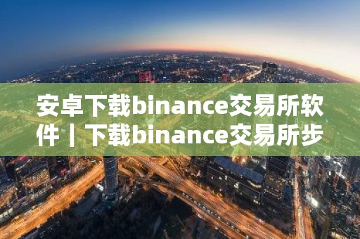 安卓下载binance交易所软件｜下载binance交易所步骤教程详解-最新