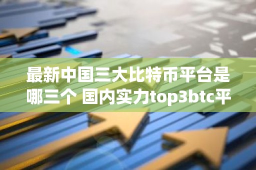 最新中国三大比特币平台是哪三个 国内实力top3btc平台排名