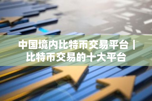 中国境内比特币交易平台｜比特币交易的十大平台