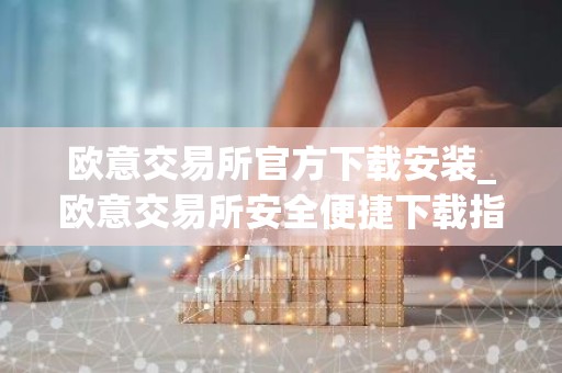 欧意交易所官方下载安装_欧意交易所安全便捷下载指南