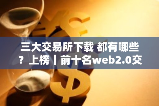三大交易所下载 都有哪些？上榜｜前十名web2.0交易软件排名