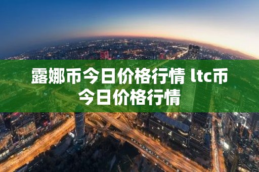 露娜币今日价格行情 ltc币今日价格行情