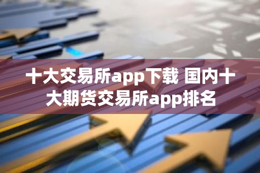 十大交易所app下载 国内十大期货交易所app排名