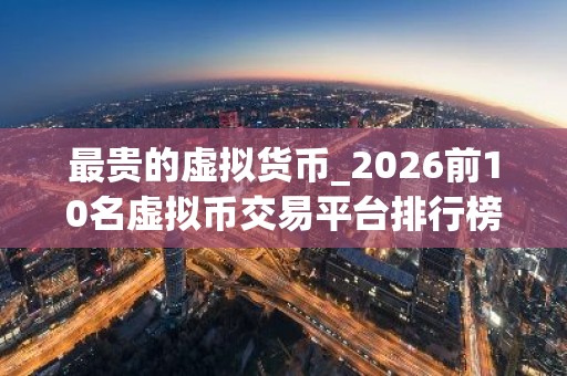 最贵的虚拟货币_2026前10名虚拟币交易平台排行榜