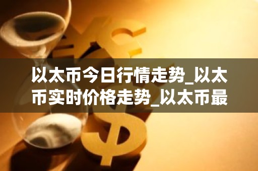 以太币今日行情走势_以太币实时价格走势_以太币最新价格