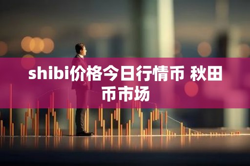 shibi价格今日行情币 秋田币市场