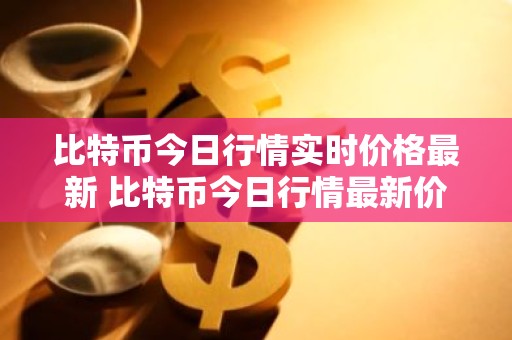比特币今日行情实时价格最新 比特币今日行情最新价格是多少