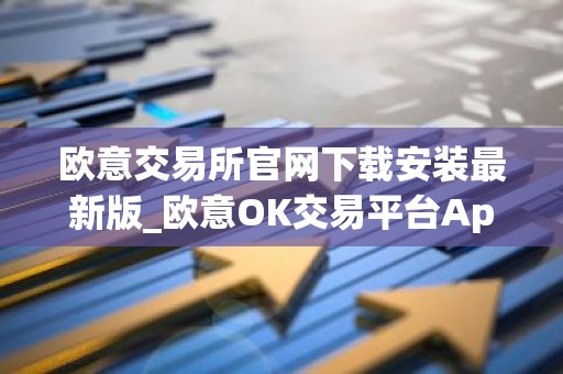 欧意交易所官网下载安装最新版_欧意OK交易平台App下载教程