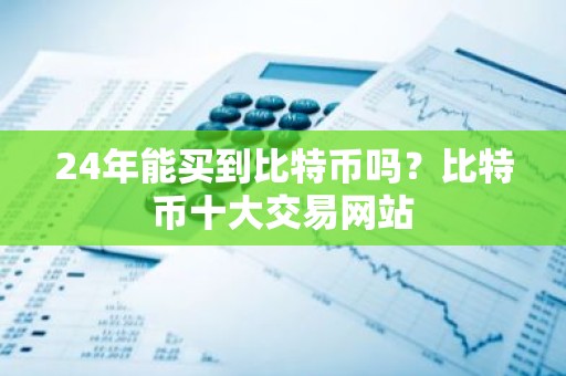 24年能买到比特币吗？比特币十大交易网站