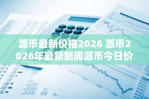 派币最新价格2026 派币2026年最新新闻派币今日价格